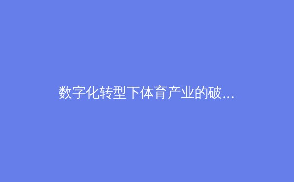 数字化转型下体育产业的破局之道：科技赋能与商业创新 - 2