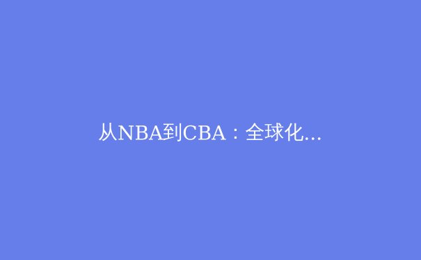从NBA到CBA：全球化浪潮下篮球竞技的东方崛起与西方挑战